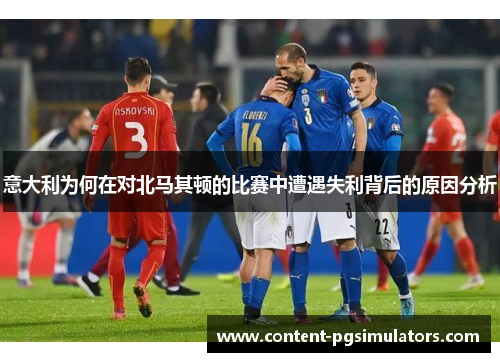 意大利为何在对北马其顿的比赛中遭遇失利背后的原因分析 意大利为何在对北马其顿的比赛中遭遇失利背后的原因分析