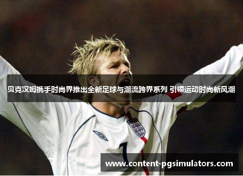 贝克汉姆携手时尚界推出全新足球与潮流跨界系列 引领运动时尚新风潮