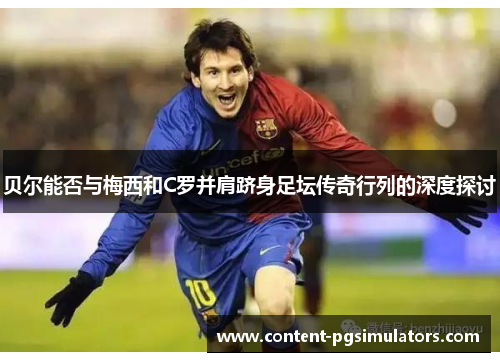 贝尔能否与梅西和C罗并肩跻身足坛传奇行列的深度探讨